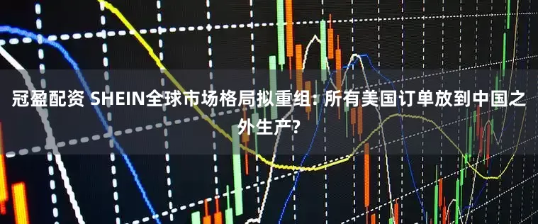 冠盈配资 SHEIN全球市场格局拟重组: 所有美国订单放到中国之外生产?