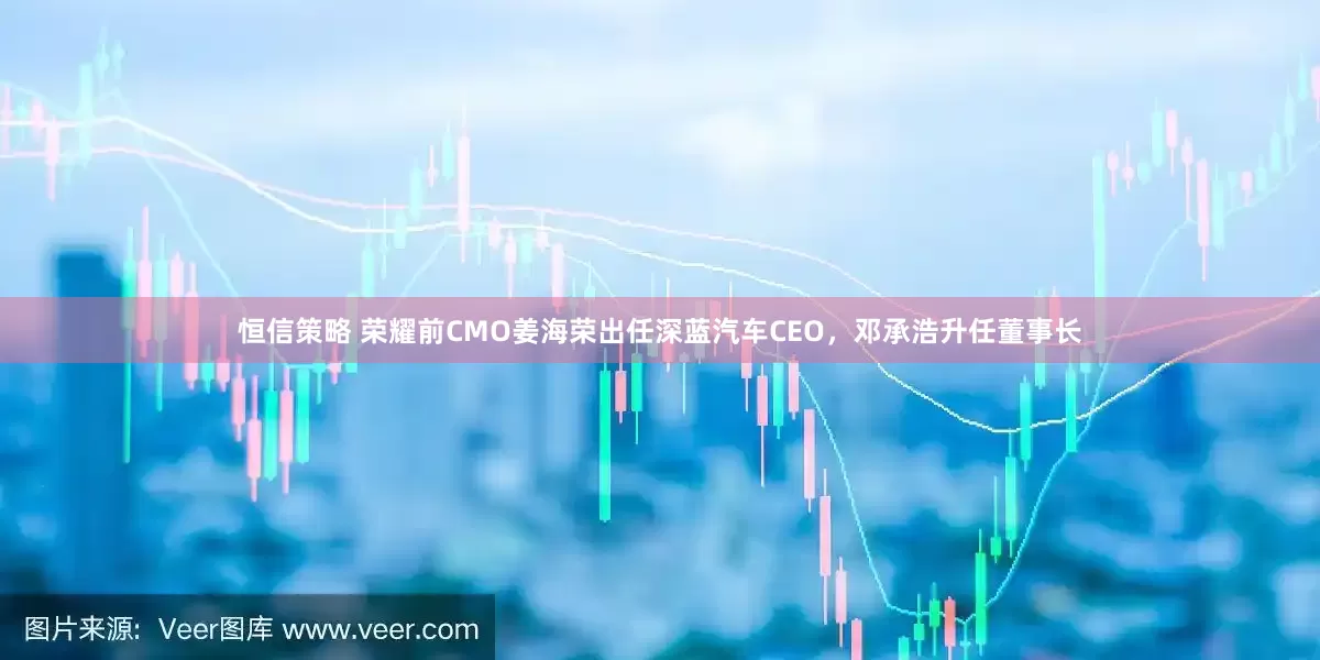恒信策略 荣耀前CMO姜海荣出任深蓝汽车CEO，邓承浩升任董事长