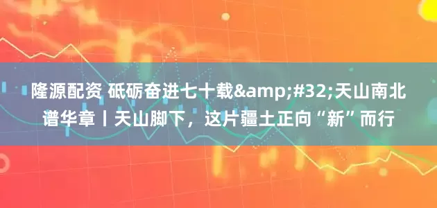 隆源配资 砥砺奋进七十载&#32;天山南北谱华章丨天山脚下，这片疆土正向“新”而行