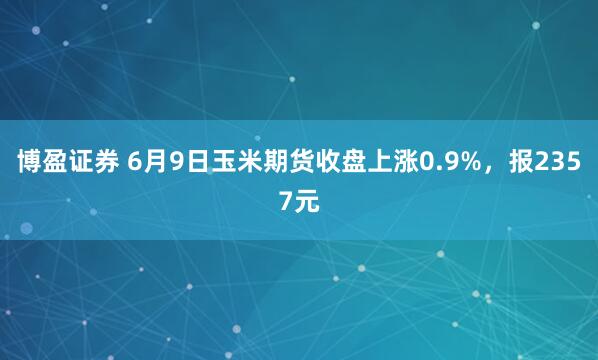 博盈证券 6月9日玉米期货收盘上涨0.9%，报2357元