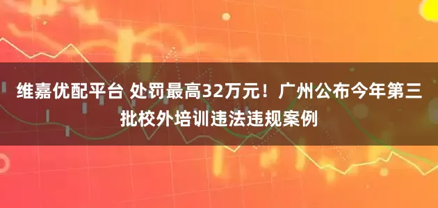 维嘉优配平台 处罚最高32万元！广州公布今年第三批校外培训违法违规案例