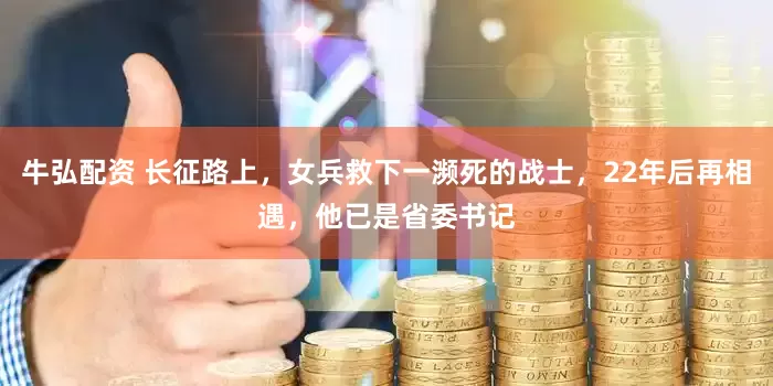 牛弘配资 长征路上，女兵救下一濒死的战士，22年后再相遇，他已是省委书记